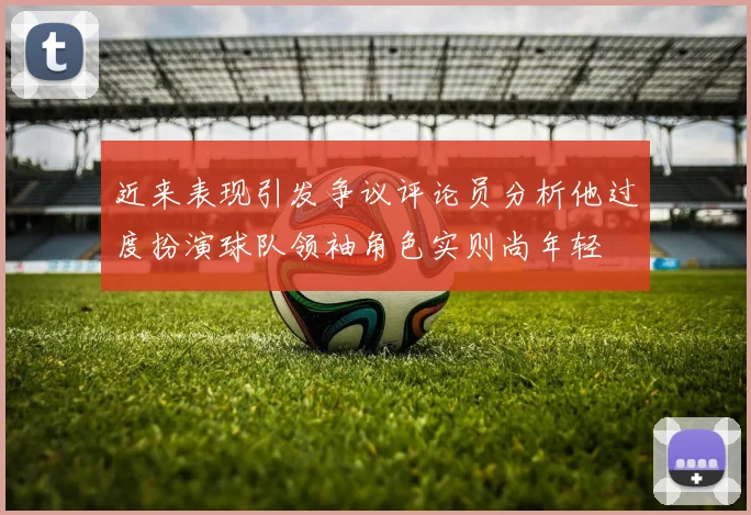 近来表现引发争议评论员分析他过度扮演球队领袖角色实则尚年轻