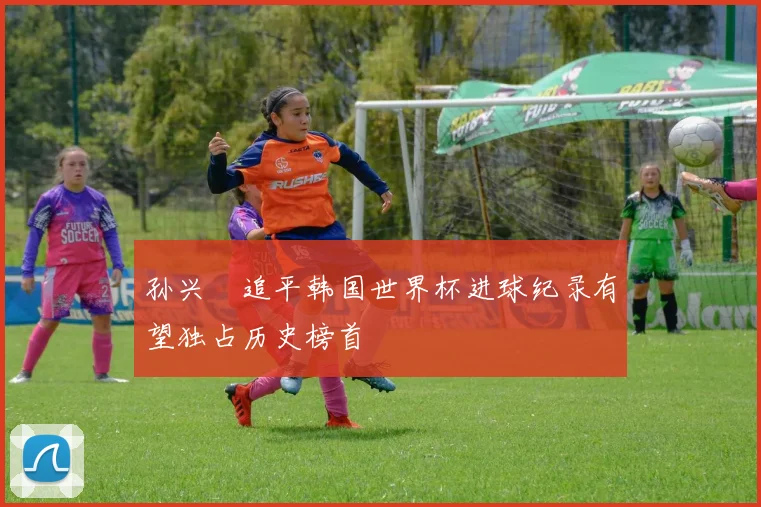 孙兴慜追平韩国世界杯进球纪录有望独占历史榜首