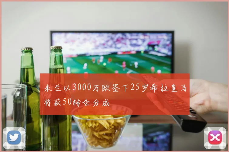 米兰以3000万欧签下25岁希拉皇马将获50转会分成