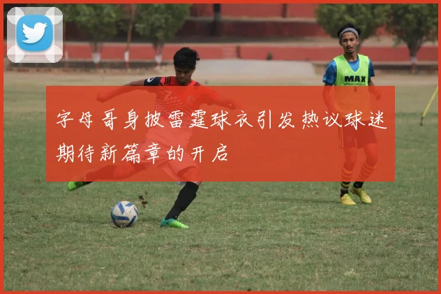 字母哥身披雷霆球衣引发热议球迷期待新篇章的开启