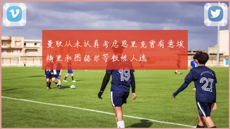 曼联从未认真考虑恩里克曾有意埃梅里和图赫尔等教练人选