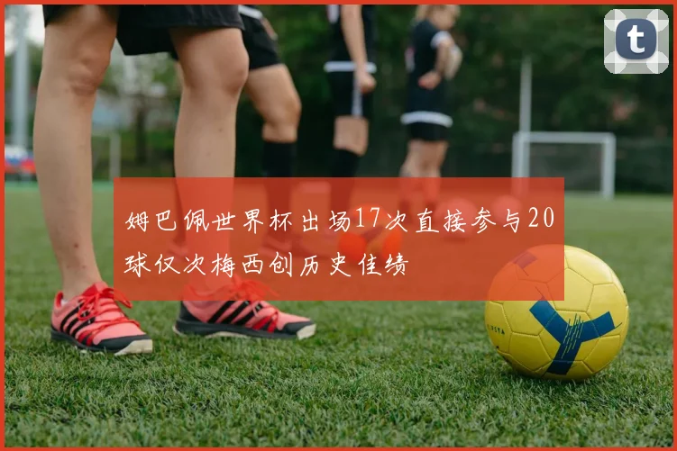 姆巴佩世界杯出场17次直接参与20球仅次梅西创历史佳绩
