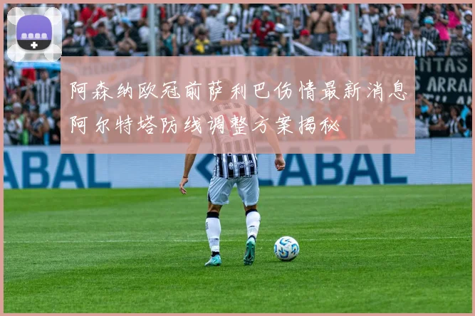 阿森纳欧冠前萨利巴伤情最新消息阿尔特塔防线调整方案揭秘