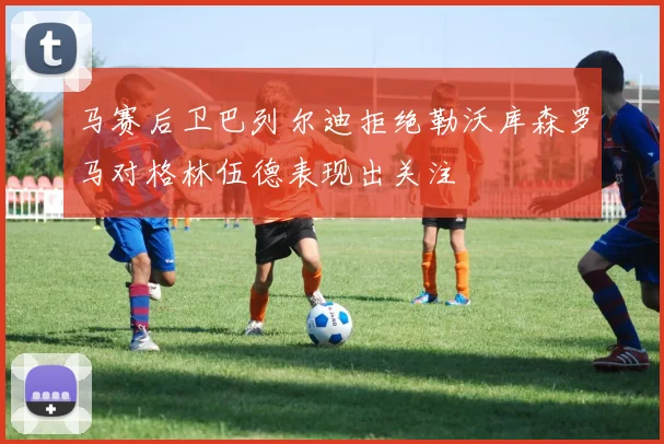 马赛后卫巴列尔迪拒绝勒沃库森罗马对格林伍德表现出关注
