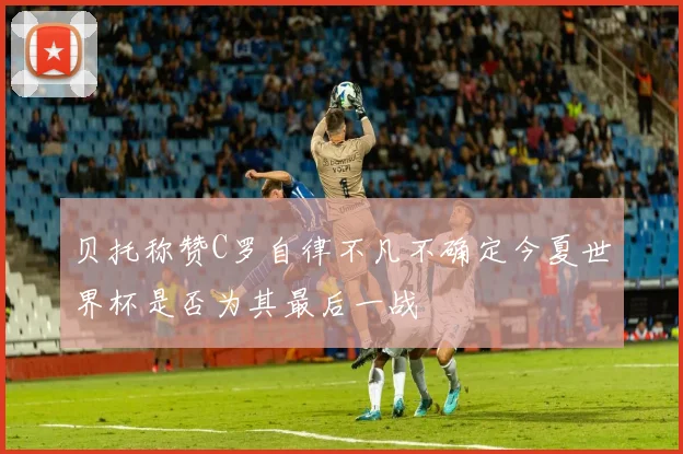 贝托称赞C罗自律不凡不确定今夏世界杯是否为其最后一战