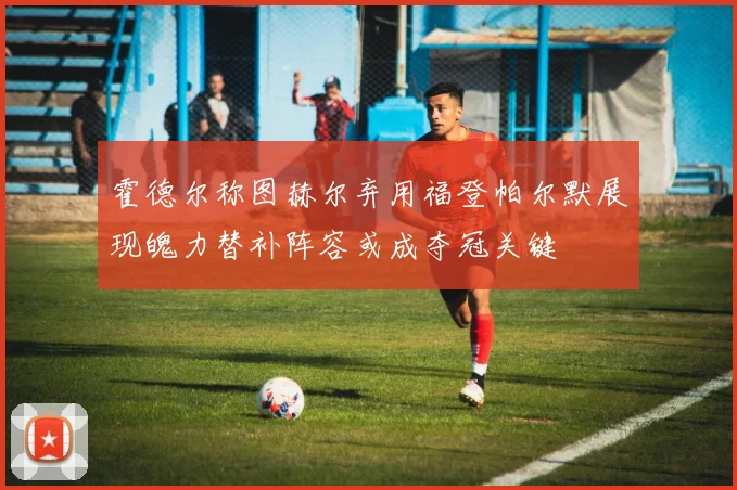 霍德尔称图赫尔弃用福登帕尔默展现魄力替补阵容或成夺冠关键