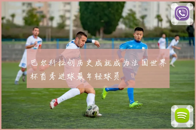 巴尔科拉创历史成就成为法国世界杯首秀进球最年轻球员