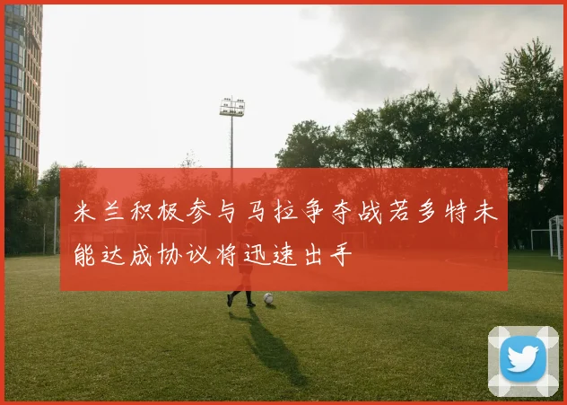米兰积极参与马拉争夺战若多特未能达成协议将迅速出手