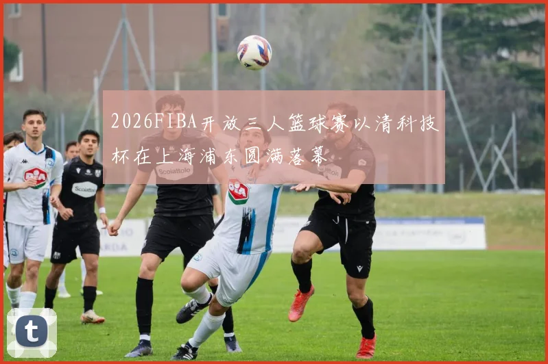 2026FIBA开放三人篮球赛以清科技杯在上海浦东圆满落幕