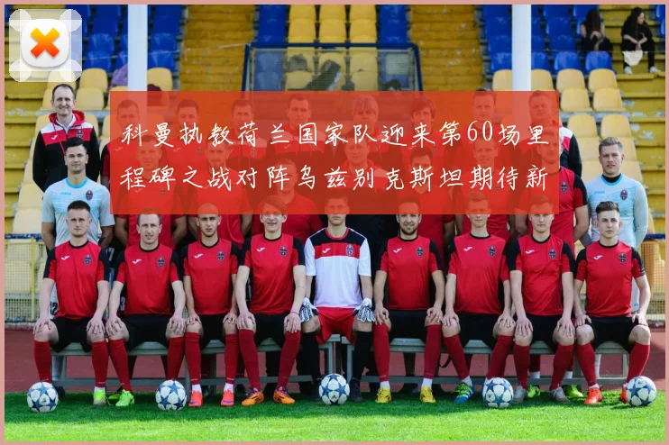 科曼执教荷兰国家队迎来第60场里程碑之战对阵乌兹别克斯坦期待新突破