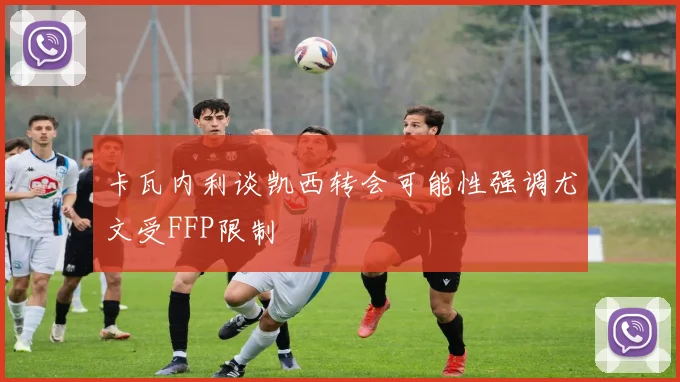 卡瓦内利谈凯西转会可能性强调尤文受FFP限制