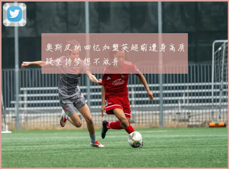 奥斯皮纳回忆加盟英超前遭身高质疑坚持梦想不放弃