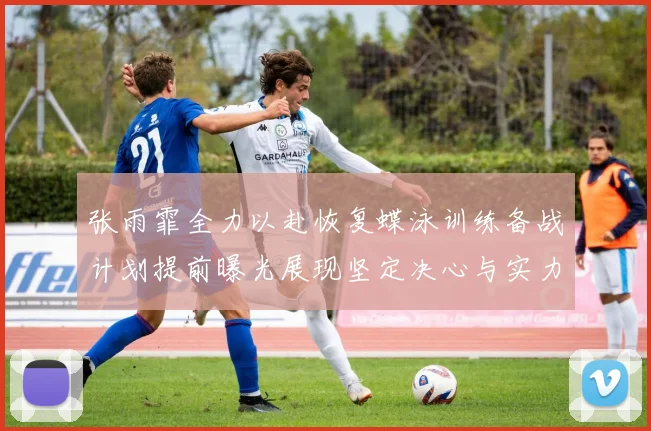 张雨霏全力以赴恢复蝶泳训练备战计划提前曝光展现坚定决心与实力
