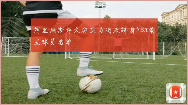 阿里纳斯评文班亚马尚未跻身NBA前五球员名单