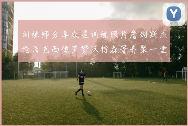 训练师分享众星训练照片詹姆斯杰伦马克西德罗赞沃特森等齐聚一堂
